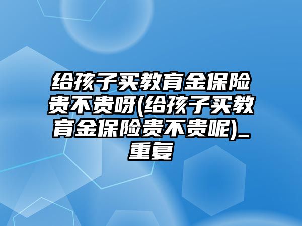 給孩子買教育金保險貴不貴呀(給孩子買教育金保險貴不貴呢)_重復