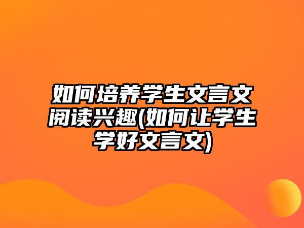 如何培養(yǎng)學生文言文閱讀興趣(如何讓學生學好文言文)