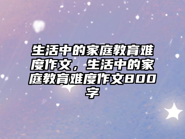 生活中的家庭教育難度作文，生活中的家庭教育難度作文800字