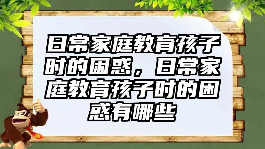 日常家庭教育孩子時(shí)的困惑，日常家庭教育孩子時(shí)的困惑有哪些