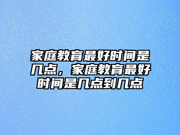 家庭教育最好時間是幾點，家庭教育最好時間是幾點到幾點