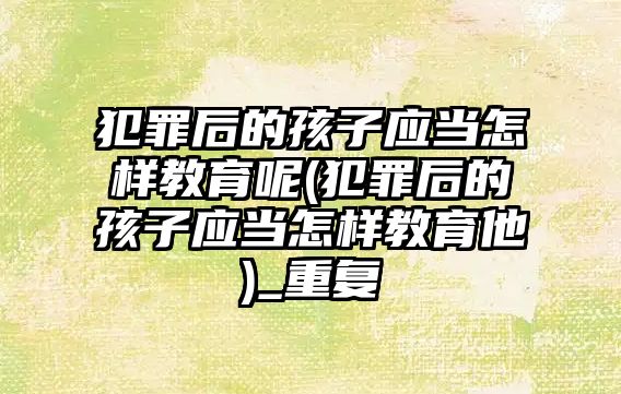 犯罪后的孩子應當怎樣教育呢(犯罪后的孩子應當怎樣教育他)_重復