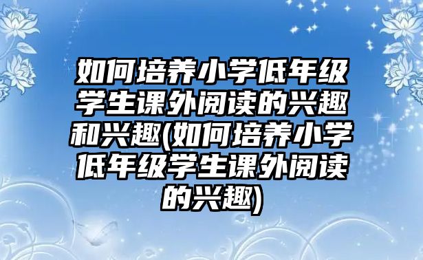 如何培養(yǎng)小學低年級學生課外閱讀的興趣和興趣(如何培養(yǎng)小學低年級學生課外閱讀的興趣)