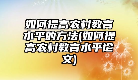 如何提高農(nóng)村教育水平的方法(如何提高農(nóng)村教育水平論文)