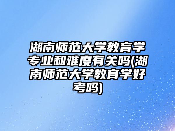 湖南師范大學教育學專業(yè)和難度有關嗎(湖南師范大學教育學好考嗎)