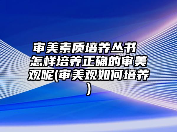 審美素質(zhì)培養(yǎng)叢書 怎樣培養(yǎng)正確的審美觀呢(審美觀如何培養(yǎng))