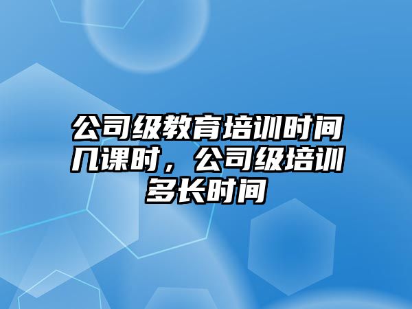 公司級教育培訓時間幾課時，公司級培訓多長時間