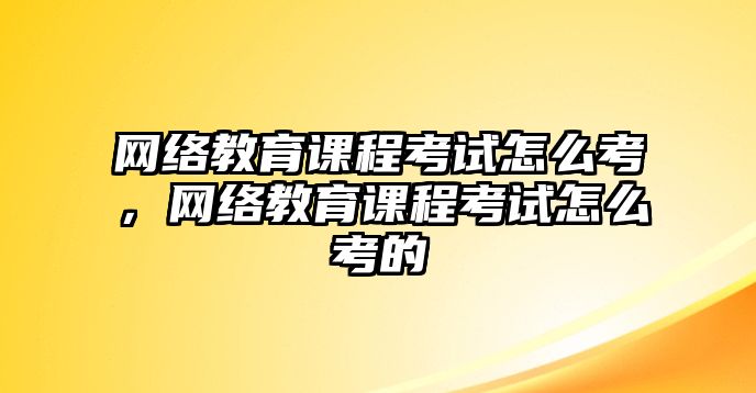 網(wǎng)絡(luò)教育課程考試怎么考，網(wǎng)絡(luò)教育課程考試怎么考的