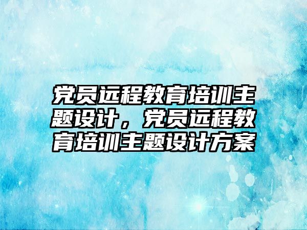 黨員遠程教育培訓主題設計，黨員遠程教育培訓主題設計方案