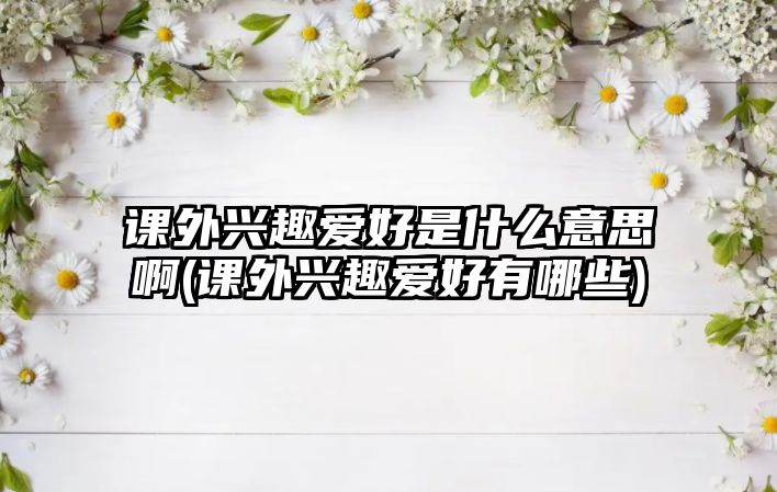 課外興趣愛好是什么意思啊(課外興趣愛好有哪些)