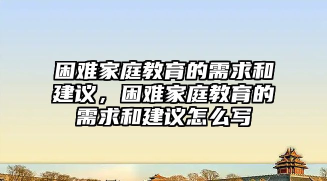 困難家庭教育的需求和建議，困難家庭教育的需求和建議怎么寫