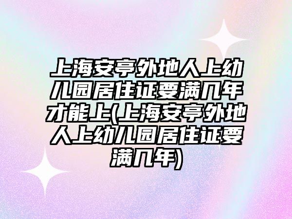 上海安亭外地人上幼兒園居住證要滿幾年才能上(上海安亭外地人上幼兒園居住證要滿幾年)