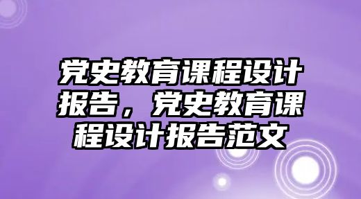 黨史教育課程設(shè)計報告，黨史教育課程設(shè)計報告范文