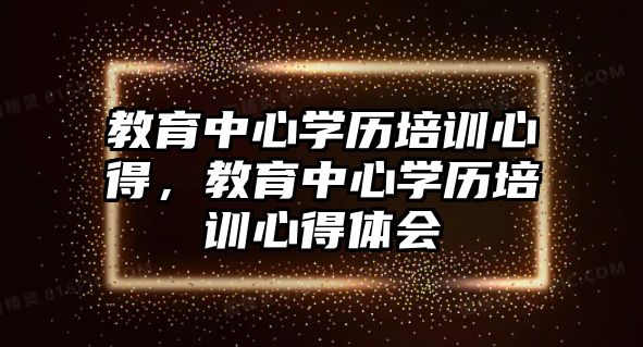 教育中心學(xué)歷培訓(xùn)心得，教育中心學(xué)歷培訓(xùn)心得體會