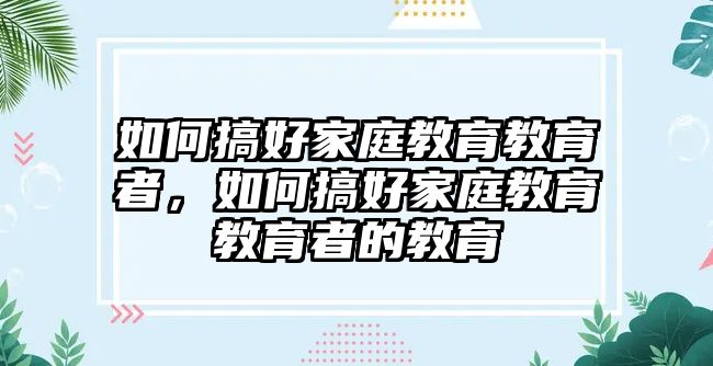 如何搞好家庭教育教育者，如何搞好家庭教育教育者的教育