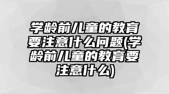 學齡前兒童的教育要注意什么問題(學齡前兒童的教育要注意什么)