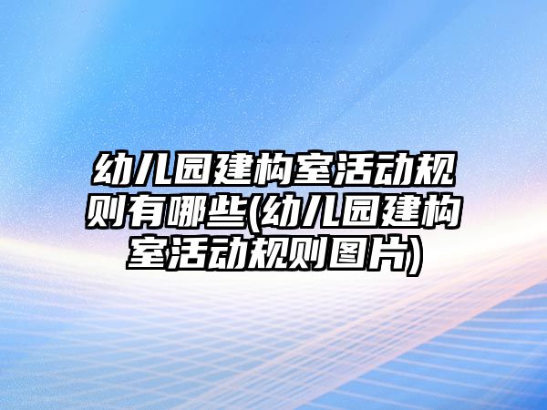幼兒園建構(gòu)室活動規(guī)則有哪些(幼兒園建構(gòu)室活動規(guī)則圖片)