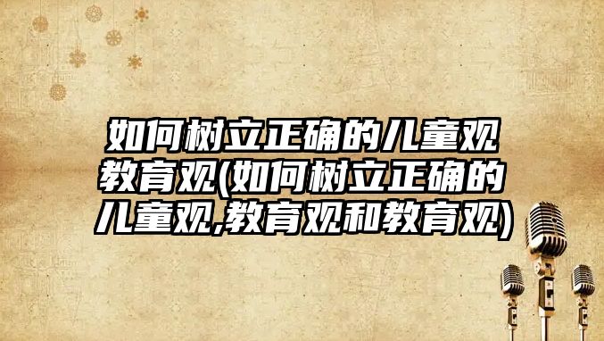 如何樹立正確的兒童觀教育觀(如何樹立正確的兒童觀,教育觀和教育觀)