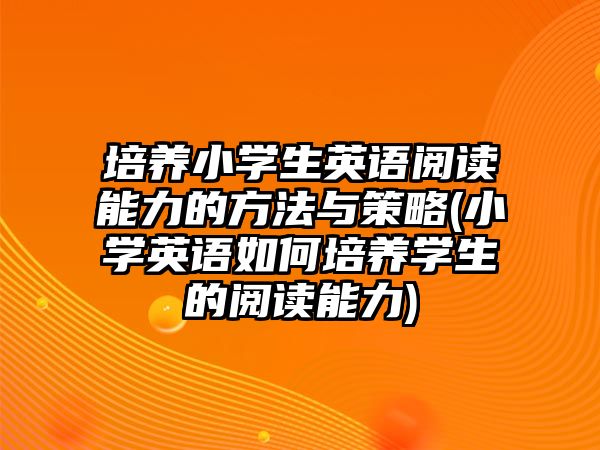 培養(yǎng)小學生英語閱讀能力的方法與策略(小學英語如何培養(yǎng)學生的閱讀能力)