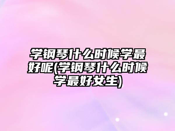 學(xué)鋼琴什么時候?qū)W最好呢(學(xué)鋼琴什么時候?qū)W最好女生)