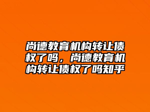 尚德教育機(jī)構(gòu)轉(zhuǎn)讓債權(quán)了嗎，尚德教育機(jī)構(gòu)轉(zhuǎn)讓債權(quán)了嗎知乎