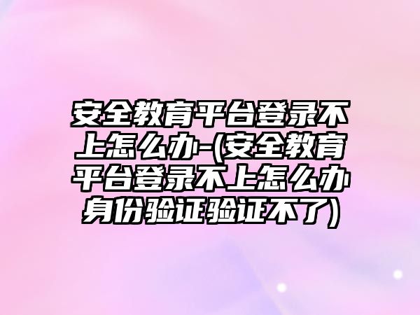 安全教育平臺登錄不上怎么辦-(安全教育平臺登錄不上怎么辦身份驗(yàn)證驗(yàn)證不了)