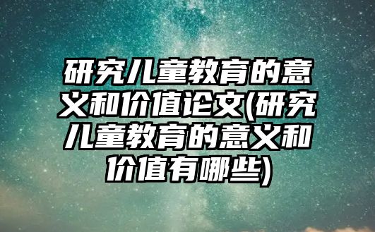 研究兒童教育的意義和價值論文(研究兒童教育的意義和價值有哪些)