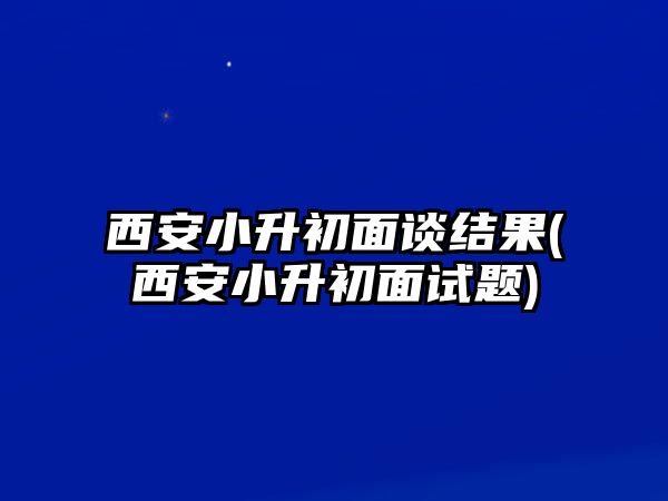 西安小升初面談結(jié)果(西安小升初面試題)