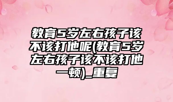 教育5歲左右孩子該不該打他呢(教育5歲左右孩子該不該打他一頓)_重復(fù)