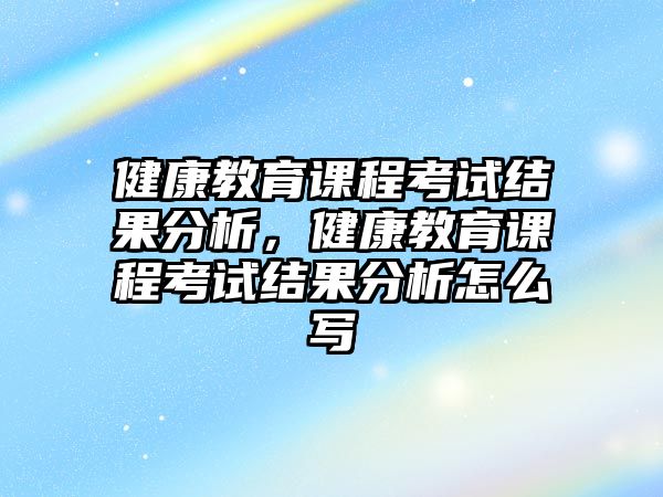 健康教育課程考試結(jié)果分析，健康教育課程考試結(jié)果分析怎么寫