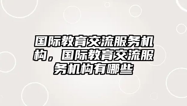 國際教育交流服務(wù)機(jī)構(gòu)，國際教育交流服務(wù)機(jī)構(gòu)有哪些