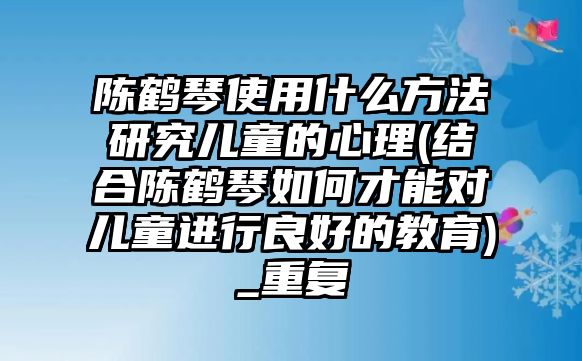 陳鶴琴使用什么方法研究兒童的心理(結合陳鶴琴如何才能對兒童進行良好的教育)_重復