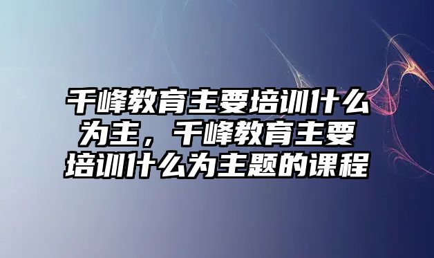 千峰教育主要培訓(xùn)什么為主，千峰教育主要培訓(xùn)什么為主題的課程