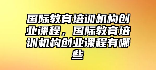 國際教育培訓(xùn)機構(gòu)創(chuàng)業(yè)課程，國際教育培訓(xùn)機構(gòu)創(chuàng)業(yè)課程有哪些