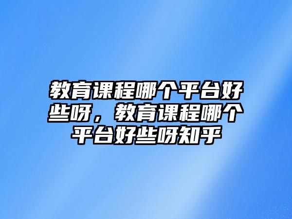 教育課程哪個平臺好些呀，教育課程哪個平臺好些呀知乎