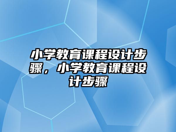 小學(xué)教育課程設(shè)計步驟，小學(xué)教育課程設(shè)計步驟