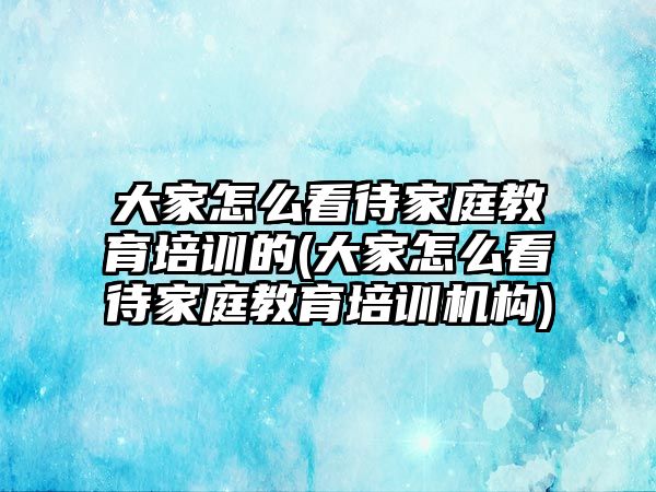 大家怎么看待家庭教育培訓的(大家怎么看待家庭教育培訓機構)