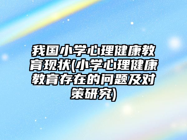 我國小學心理健康教育現狀(小學心理健康教育存在的問題及對策研究)