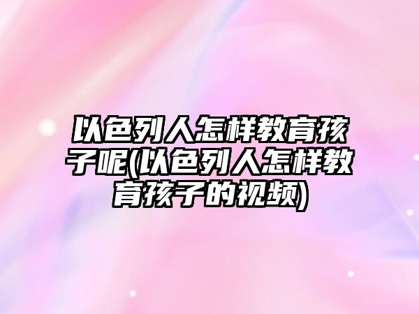 以色列人怎樣教育孩子呢(以色列人怎樣教育孩子的視頻)