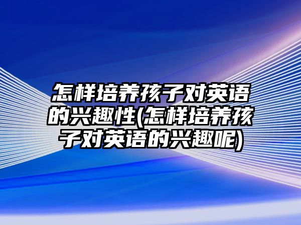 怎樣培養(yǎng)孩子對英語的興趣性(怎樣培養(yǎng)孩子對英語的興趣呢)