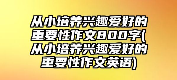 從小培養(yǎng)興趣愛好的重要性作文800字(從小培養(yǎng)興趣愛好的重要性作文英語)