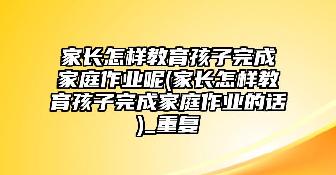 家長(zhǎng)怎樣教育孩子完成家庭作業(yè)呢(家長(zhǎng)怎樣教育孩子完成家庭作業(yè)的話)_重復(fù)