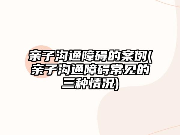 親子溝通障礙的案例(親子溝通障礙常見(jiàn)的三種情況)