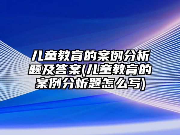 兒童教育的案例分析題及答案(兒童教育的案例分析題怎么寫)