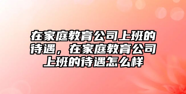 在家庭教育公司上班的待遇，在家庭教育公司上班的待遇怎么樣