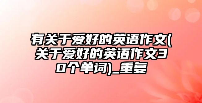 有關(guān)于愛(ài)好的英語(yǔ)作文(關(guān)于愛(ài)好的英語(yǔ)作文30個(gè)單詞)_重復(fù)