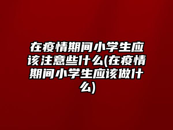 在疫情期間小學(xué)生應(yīng)該注意些什么(在疫情期間小學(xué)生應(yīng)該做什么)