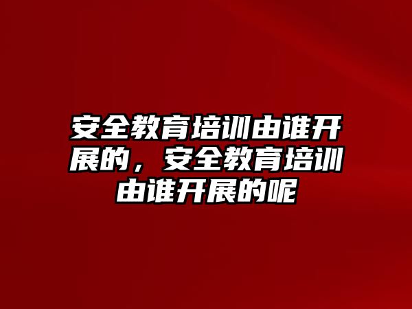 安全教育培訓(xùn)由誰開展的，安全教育培訓(xùn)由誰開展的呢