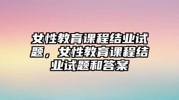 女性教育課程結業(yè)試題，女性教育課程結業(yè)試題和答案