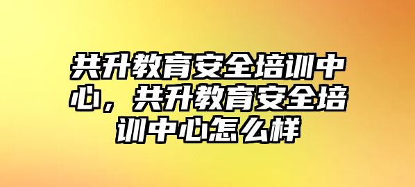 共升教育安全培訓(xùn)中心，共升教育安全培訓(xùn)中心怎么樣